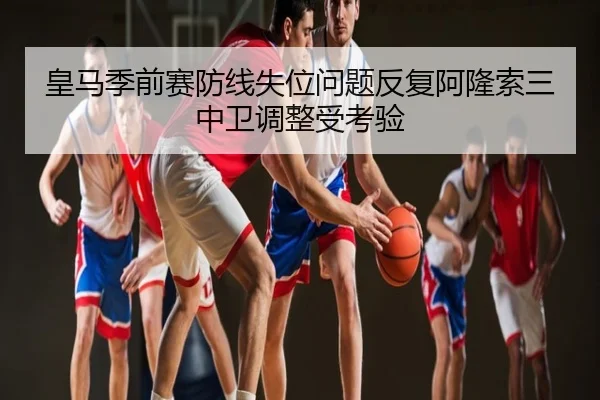 皇马季前赛防线失位问题反复阿隆索三中卫调整受考验