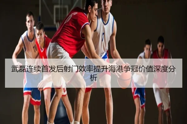 武磊连续首发后射门效率提升海港争冠价值深度分析