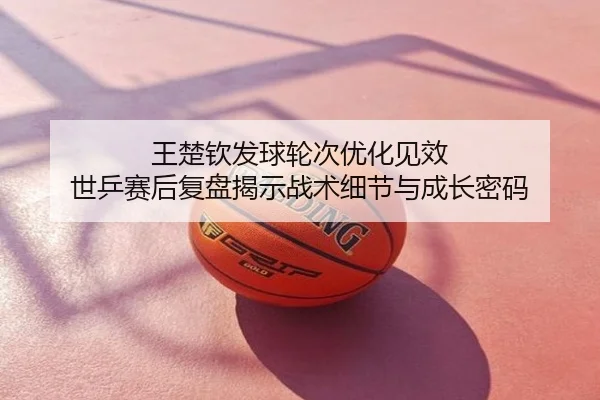 王楚钦发球轮次优化见效 世乒赛后复盘揭示战术细节与成长密码