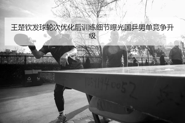 王楚钦发球轮次优化后训练细节曝光国乒男单竞争升级