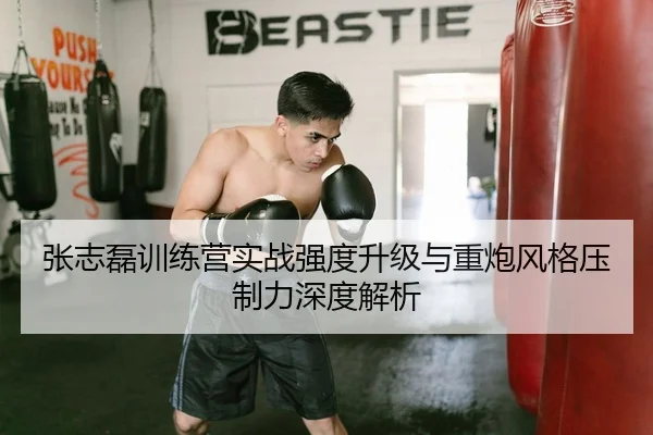 张志磊训练营实战强度升级与重炮风格压制力深度解析