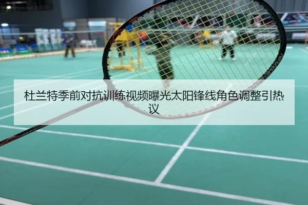 杜兰特季前对抗训练视频曝光太阳锋线角色调整引热议