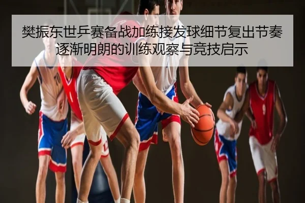 樊振东世乒赛备战加练接发球细节复出节奏逐渐明朗的训练观察与竞技启示