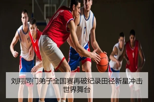 刘翔同门弟子全国赛再破纪录田径新星冲击世界舞台