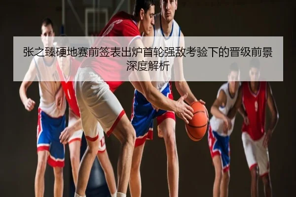张之臻硬地赛前签表出炉首轮强敌考验下的晋级前景深度解析