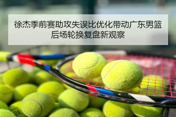 徐杰季前赛助攻失误比优化带动广东男篮后场轮换复盘新观察