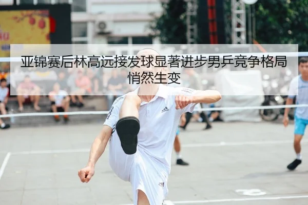 亚锦赛后林高远接发球显著进步男乒竞争格局悄然生变