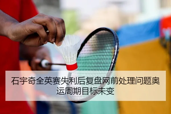 石宇奇全英赛失利后复盘网前处理问题奥运周期目标未变