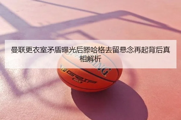 曼联更衣室矛盾曝光后滕哈格去留悬念再起背后真相解析